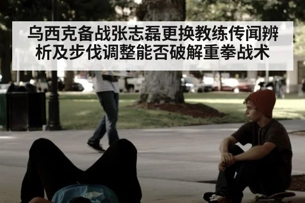 乌西克备战张志磊更换教练传闻辨析及步伐调整能否破解重拳战术